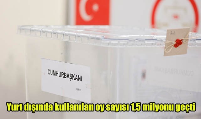 Yurt dışında kullanılan oy sayısı 1,5 milyonu geçti